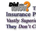   -  DID YOU KNOW?  -   That Some Insurance Plans ARE Vastly Superior and that They Don't Cost Anymore?      Could You Find or even Tell the Differences Yourself?        Could You Figure Out the Real Worth and Value Yourself?   Don't Worry Because We Are True Insurance Experts that Are Ready and Able to Be of Service For You !!!